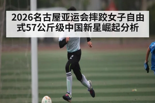 2026名古屋亚运会摔跤女子自由式57公斤级中国新星崛起分析