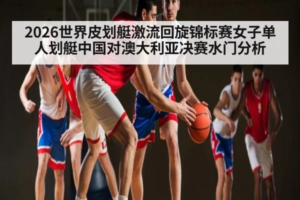 2026世界皮划艇激流回旋锦标赛女子单人划艇中国对澳大利亚决赛水门分析